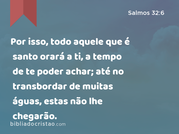 Por isso, todo aquele que é santo orará a ti, a tempo de te poder achar; até no transbordar de muitas águas, estas não lhe chegarão. - Salmos 32:6