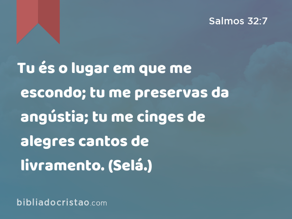 Tu és o lugar em que me escondo; tu me preservas da angústia; tu me cinges de alegres cantos de livramento. (Selá.) - Salmos 32:7