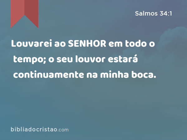 Louvarei ao SENHOR em todo o tempo; o seu louvor estará continuamente na minha boca. - Salmos 34:1