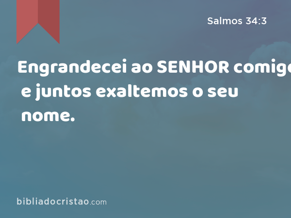 Engrandecei ao SENHOR comigo; e juntos exaltemos o seu nome. - Salmos 34:3