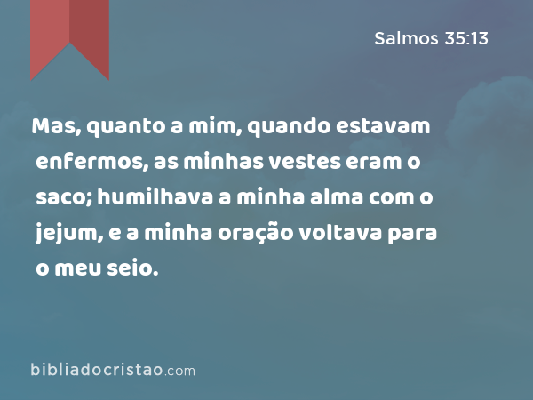 Mas, quanto a mim, quando estavam enfermos, as minhas vestes eram o saco; humilhava a minha alma com o jejum, e a minha oração voltava para o meu seio. - Salmos 35:13