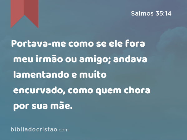 Portava-me como se ele fora meu irmão ou amigo; andava lamentando e muito encurvado, como quem chora por sua mãe. - Salmos 35:14