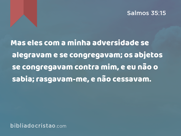 Mas eles com a minha adversidade se alegravam e se congregavam; os abjetos se congregavam contra mim, e eu não o sabia; rasgavam-me, e não cessavam. - Salmos 35:15