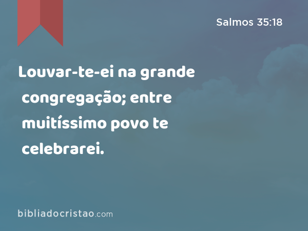 Louvar-te-ei na grande congregação; entre muitíssimo povo te celebrarei. - Salmos 35:18