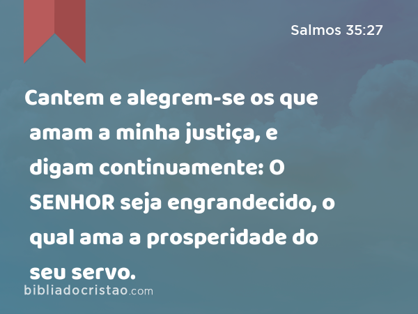 Cantem e alegrem-se os que amam a minha justiça, e digam continuamente: O SENHOR seja engrandecido, o qual ama a prosperidade do seu servo. - Salmos 35:27