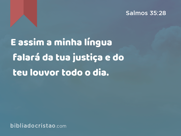 E assim a minha língua falará da tua justiça e do teu louvor todo o dia. - Salmos 35:28