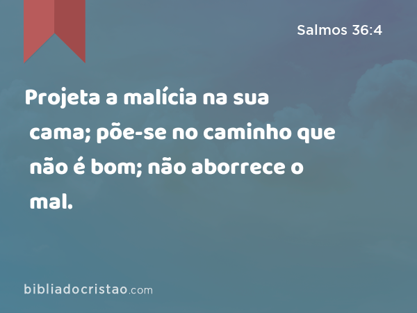 Projeta a malícia na sua cama; põe-se no caminho que não é bom; não aborrece o mal. - Salmos 36:4