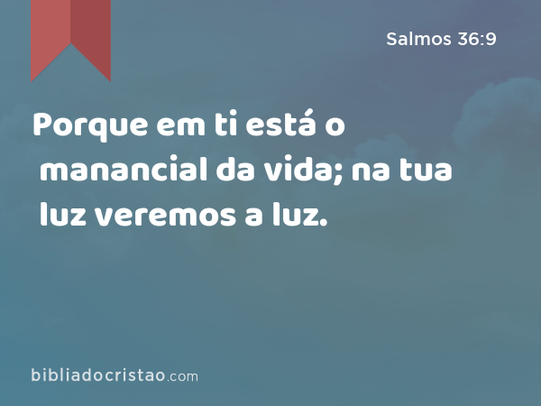 Porque em ti está o manancial da vida; na tua luz veremos a luz. - Salmos 36:9