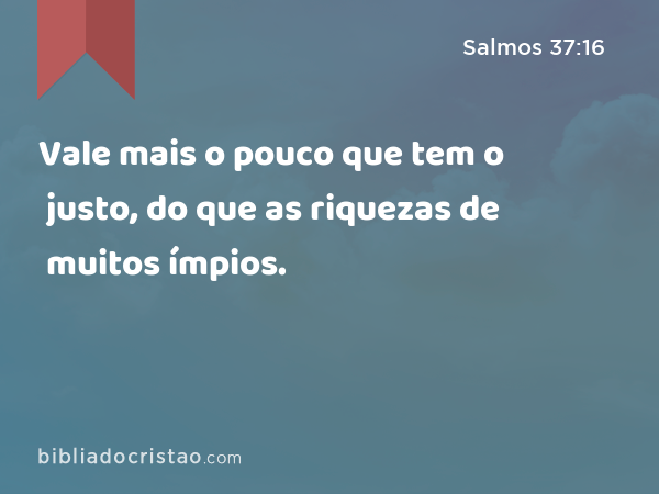 Vale mais o pouco que tem o justo, do que as riquezas de muitos ímpios. - Salmos 37:16