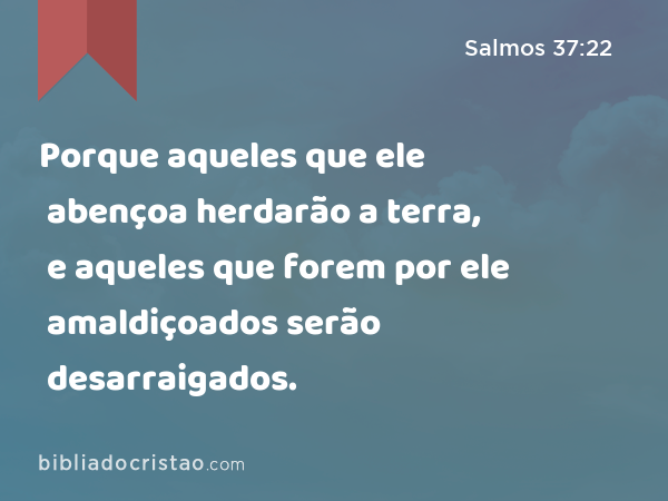 Porque aqueles que ele abençoa herdarão a terra, e aqueles que forem por ele amaldiçoados serão desarraigados. - Salmos 37:22