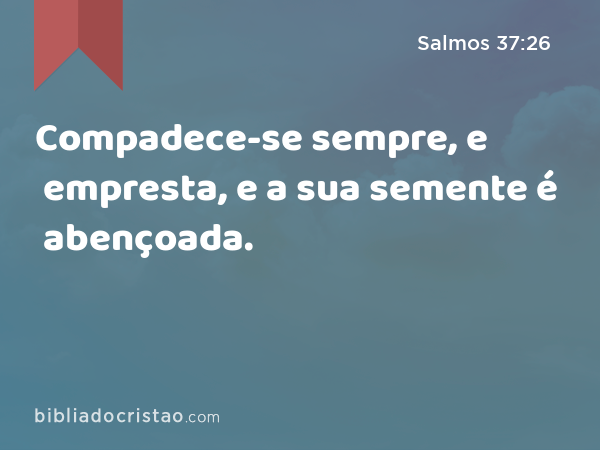 Compadece-se sempre, e empresta, e a sua semente é abençoada. - Salmos 37:26