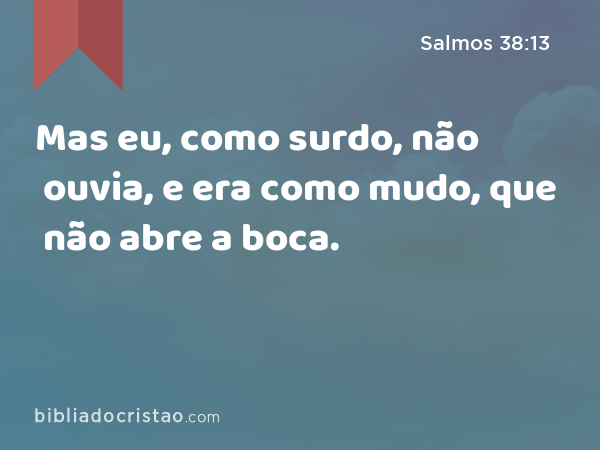 Mas eu, como surdo, não ouvia, e era como mudo, que não abre a boca. - Salmos 38:13