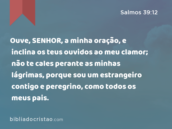 Ouve, SENHOR, a minha oração, e inclina os teus ouvidos ao meu clamor; não te cales perante as minhas lágrimas, porque sou um estrangeiro contigo e peregrino, como todos os meus pais. - Salmos 39:12