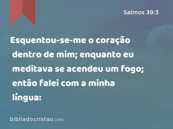 Esquentou-se-me o coração dentro de mim; enquanto eu meditava se acendeu um fogo; então falei com a minha língua: - Salmos 39:3