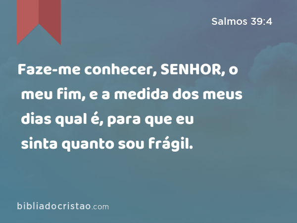 Faze-me conhecer, SENHOR, o meu fim, e a medida dos meus dias qual é, para que eu sinta quanto sou frágil. - Salmos 39:4