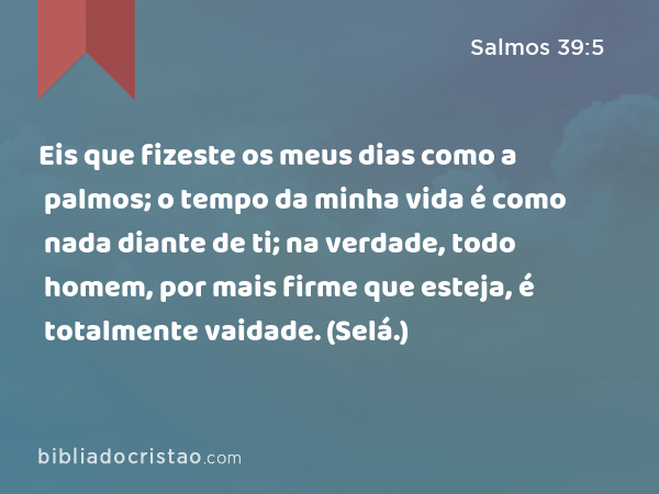 Eis que fizeste os meus dias como a palmos; o tempo da minha vida é como nada diante de ti; na verdade, todo homem, por mais firme que esteja, é totalmente vaidade. (Selá.) - Salmos 39:5