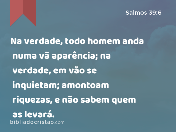 Na verdade, todo homem anda numa vã aparência; na verdade, em vão se inquietam; amontoam riquezas, e não sabem quem as levará. - Salmos 39:6