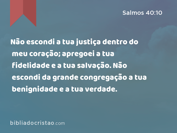 Não escondi a tua justiça dentro do meu coração; apregoei a tua fidelidade e a tua salvação. Não escondi da grande congregação a tua benignidade e a tua verdade. - Salmos 40:10