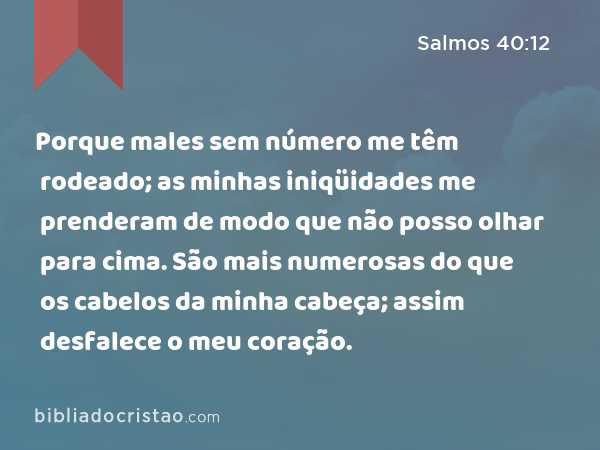 Porque males sem número me têm rodeado; as minhas iniqüidades me prenderam de modo que não posso olhar para cima. São mais numerosas do que os cabelos da minha cabeça; assim desfalece o meu coração. - Salmos 40:12