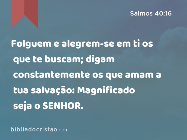 Folguem e alegrem-se em ti os que te buscam; digam constantemente os que amam a tua salvação: Magnificado seja o SENHOR. - Salmos 40:16