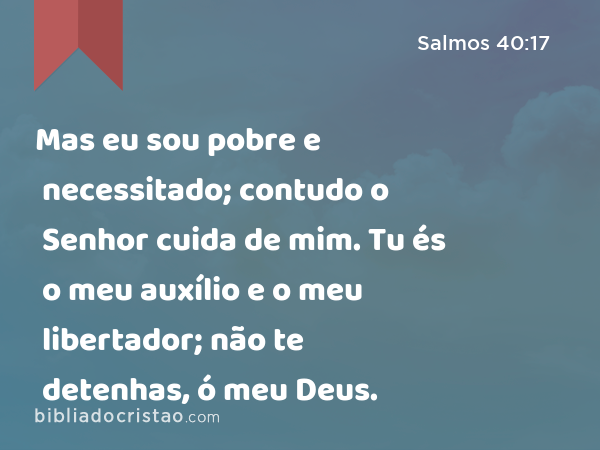 Mas eu sou pobre e necessitado; contudo o Senhor cuida de mim. Tu és o meu auxílio e o meu libertador; não te detenhas, ó meu Deus. - Salmos 40:17