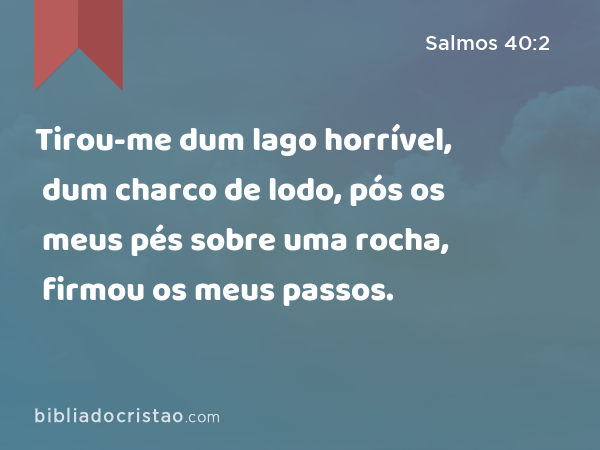 Tirou-me dum lago horrível, dum charco de lodo, pós os meus pés sobre uma rocha, firmou os meus passos. - Salmos 40:2