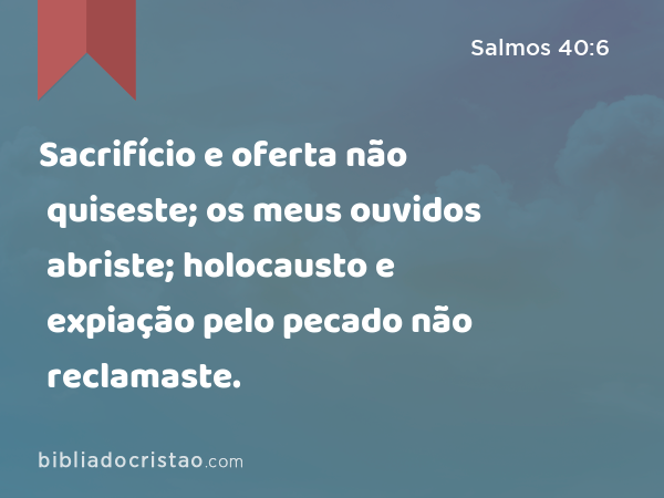 Sacrifício e oferta não quiseste; os meus ouvidos abriste; holocausto e expiação pelo pecado não reclamaste. - Salmos 40:6