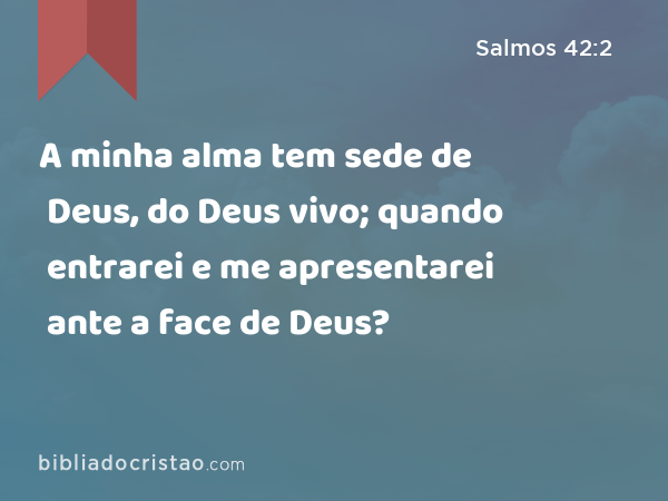 A minha alma tem sede de Deus, do Deus vivo; quando entrarei e me apresentarei ante a face de Deus? - Salmos 42:2