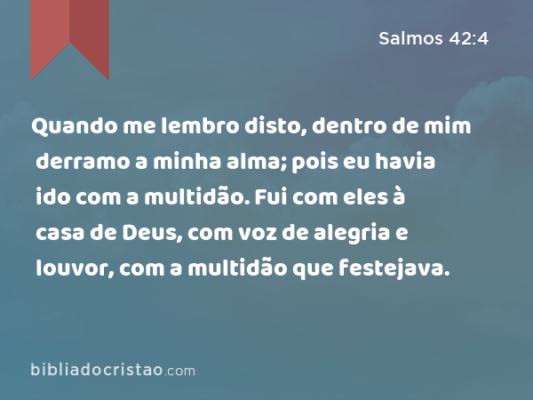 Quando me lembro disto, dentro de mim derramo a minha alma; pois eu havia ido com a multidão. Fui com eles à casa de Deus, com voz de alegria e louvor, com a multidão que festejava. - Salmos 42:4