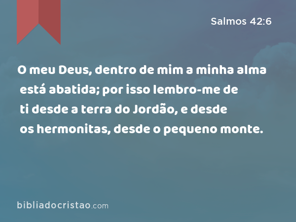 O meu Deus, dentro de mim a minha alma está abatida; por isso lembro-me de ti desde a terra do Jordão, e desde os hermonitas, desde o pequeno monte. - Salmos 42:6