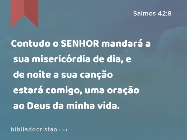 Contudo o SENHOR mandará a sua misericórdia de dia, e de noite a sua canção estará comigo, uma oração ao Deus da minha vida. - Salmos 42:8