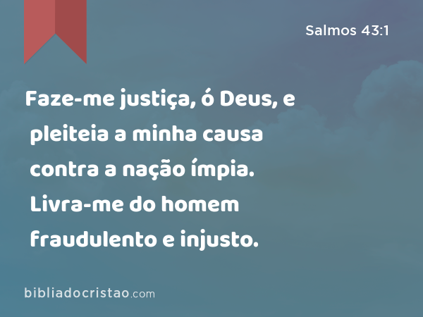 Faze-me justiça, ó Deus, e pleiteia a minha causa contra a nação ímpia. Livra-me do homem fraudulento e injusto. - Salmos 43:1