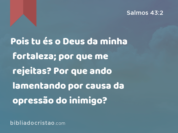 Pois tu és o Deus da minha fortaleza; por que me rejeitas? Por que ando lamentando por causa da opressão do inimigo? - Salmos 43:2