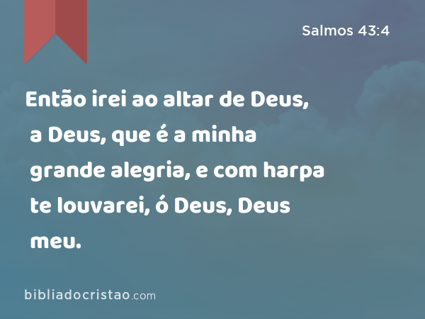 Então irei ao altar de Deus, a Deus, que é a minha grande alegria, e com harpa te louvarei, ó Deus, Deus meu. - Salmos 43:4