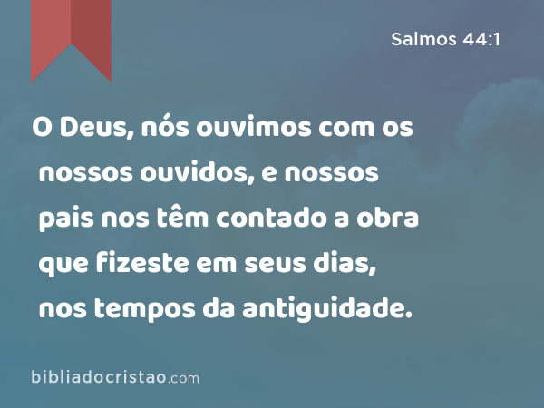 O Deus, nós ouvimos com os nossos ouvidos, e nossos pais nos têm contado a obra que fizeste em seus dias, nos tempos da antiguidade. - Salmos 44:1