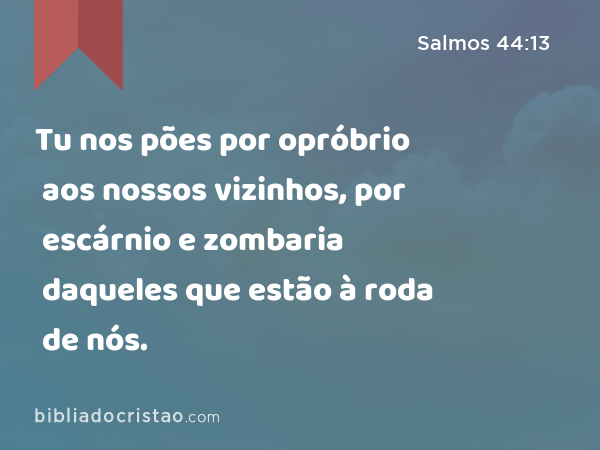 Tu nos pões por opróbrio aos nossos vizinhos, por escárnio e zombaria daqueles que estão à roda de nós. - Salmos 44:13