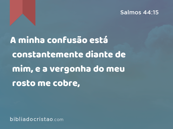 A minha confusão está constantemente diante de mim, e a vergonha do meu rosto me cobre, - Salmos 44:15