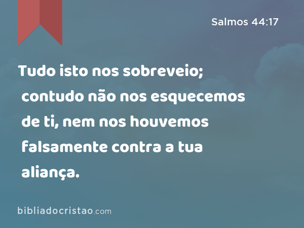 Tudo isto nos sobreveio; contudo não nos esquecemos de ti, nem nos houvemos falsamente contra a tua aliança. - Salmos 44:17