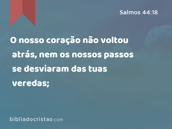 O nosso coração não voltou atrás, nem os nossos passos se desviaram das tuas veredas; - Salmos 44:18