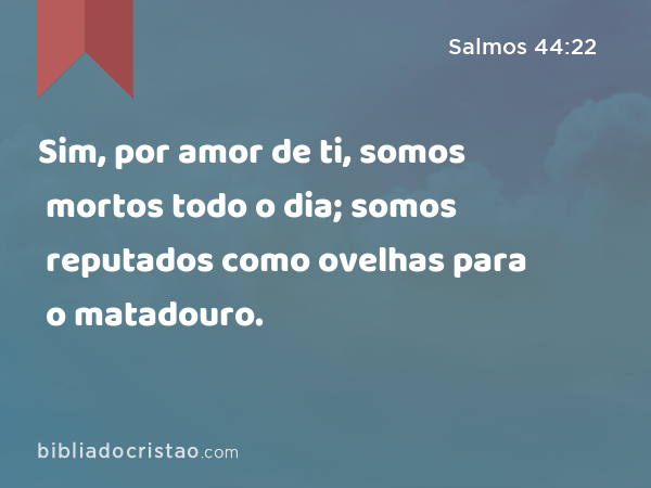 Sim, por amor de ti, somos mortos todo o dia; somos reputados como ovelhas para o matadouro. - Salmos 44:22