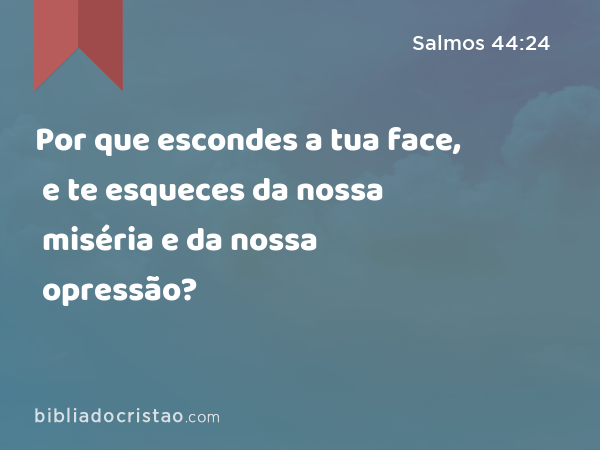 Por que escondes a tua face, e te esqueces da nossa miséria e da nossa opressão? - Salmos 44:24