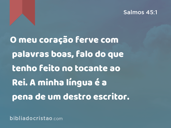 O meu coração ferve com palavras boas, falo do que tenho feito no tocante ao Rei. A minha língua é a pena de um destro escritor. - Salmos 45:1