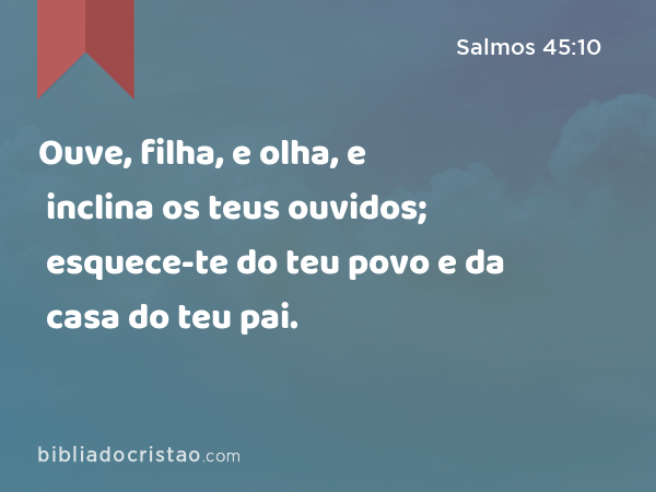 Ouve, filha, e olha, e inclina os teus ouvidos; esquece-te do teu povo e da casa do teu pai. - Salmos 45:10