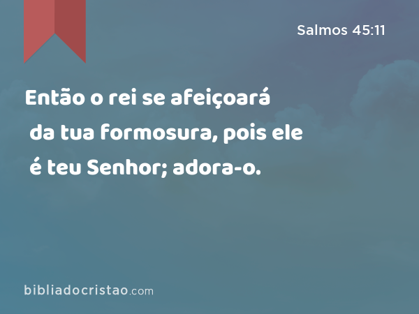 Então o rei se afeiçoará da tua formosura, pois ele é teu Senhor; adora-o. - Salmos 45:11