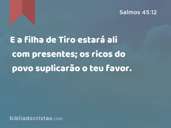 E a filha de Tiro estará ali com presentes; os ricos do povo suplicarão o teu favor. - Salmos 45:12