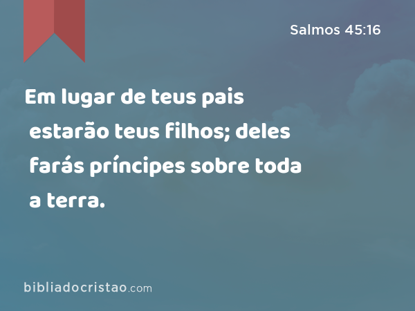 Em lugar de teus pais estarão teus filhos; deles farás príncipes sobre toda a terra. - Salmos 45:16