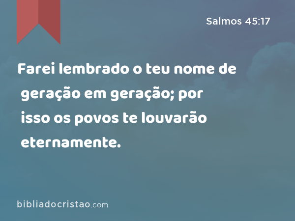 Farei lembrado o teu nome de geração em geração; por isso os povos te louvarão eternamente. - Salmos 45:17