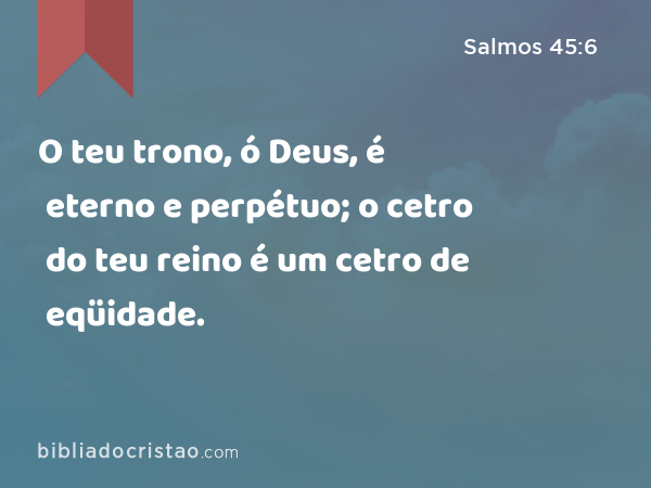 O teu trono, ó Deus, é eterno e perpétuo; o cetro do teu reino é um cetro de eqüidade. - Salmos 45:6