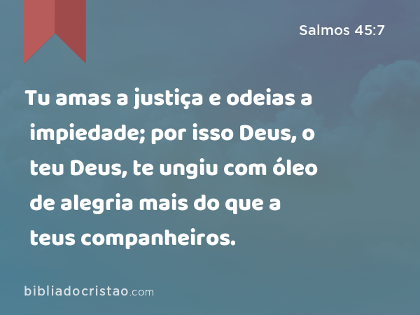 Tu amas a justiça e odeias a impiedade; por isso Deus, o teu Deus, te ungiu com óleo de alegria mais do que a teus companheiros. - Salmos 45:7