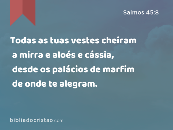 Todas as tuas vestes cheiram a mirra e aloés e cássia, desde os palácios de marfim de onde te alegram. - Salmos 45:8